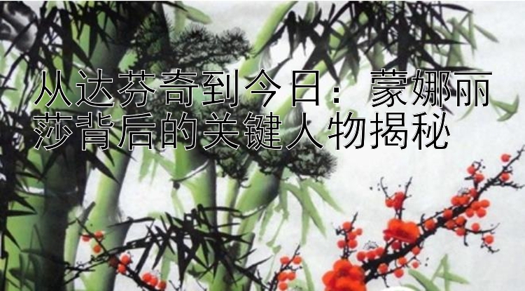 从达芬奇到今日：蒙娜丽莎背后的关键人物揭秘