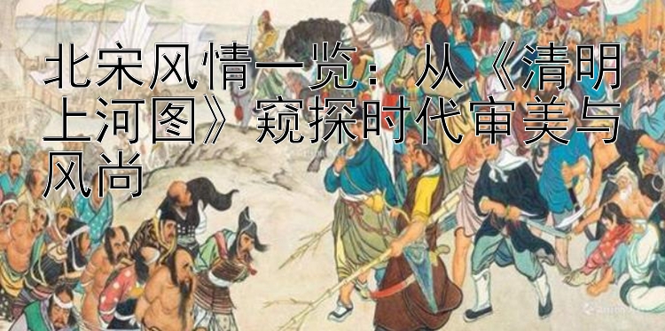 北宋风情一览：从《清明上河图》窥探时代审美与风尚