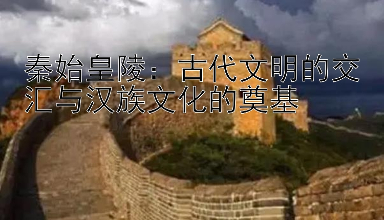 秦始皇陵：古代文明的交汇与汉族文化的奠基