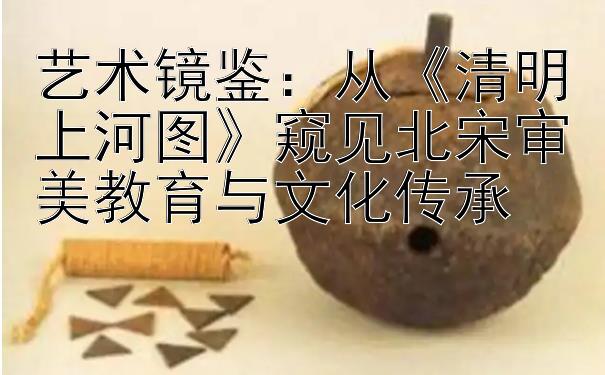 艺术镜鉴：从《清明上河图》窥见北宋审美教育与文化传承