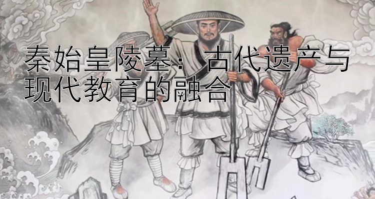 秦始皇陵墓：古代遗产与现代教育的融合