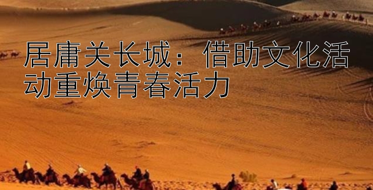 居庸关长城：借助文化活动重焕青春活力