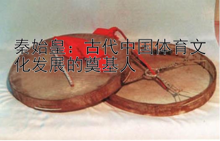 秦始皇：古代中国体育文化发展的奠基人