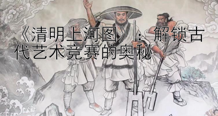 《清明上河图》：解锁古代艺术竞赛的奥秘