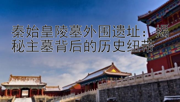 秦始皇陵墓外围遗址：揭秘主墓背后的历史纽带