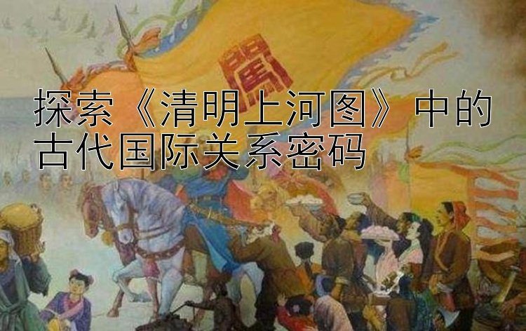 探索《清明上河图》中的古代国际关系密码