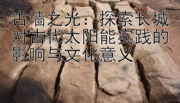 古墙之光：探索长城对古代太阳能实践的影响与文化意义