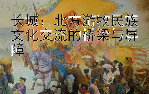 长城：北方游牧民族文化交流的桥梁与屏障