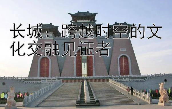 长城：跨越时空的文化交融见证者