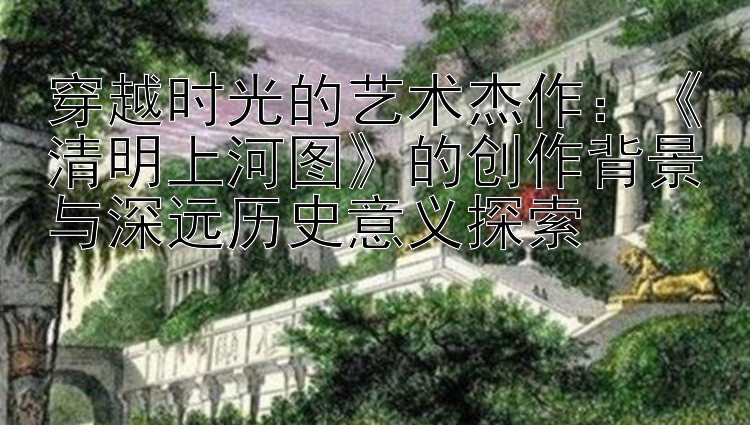 穿越时光的艺术杰作：《清明上河图》的创作背景与深远历史意义探索