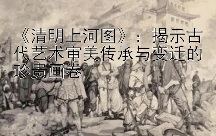 《清明上河图》：揭示古代艺术审美传承与变迁的珍贵画卷