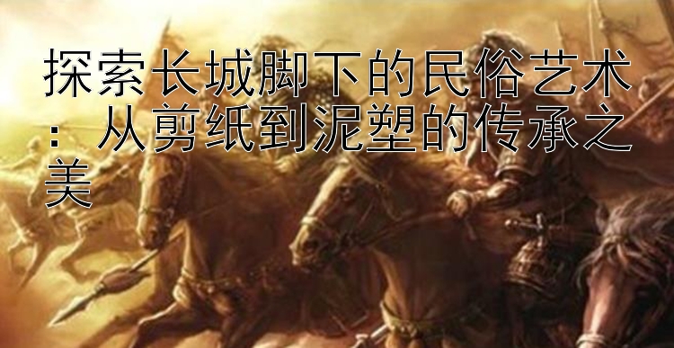 探索长城脚下的民俗艺术：从剪纸到泥塑的传承之美