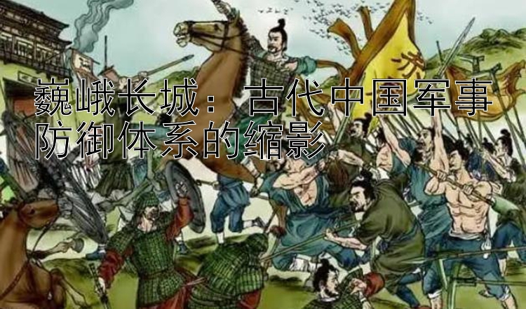 巍峨长城：古代中国军事防御体系的缩影