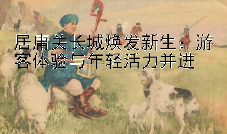 居庸关长城焕发新生：游客体验与年轻活力并进