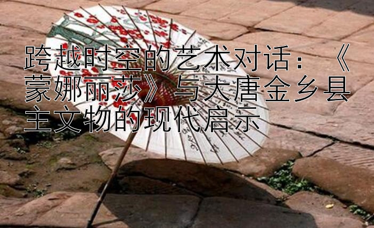 跨越时空的艺术对话：蒙娜丽莎与大唐金乡县主文物的现代启示