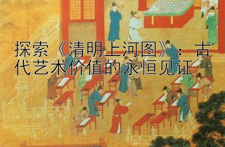 探索《清明上河图》：古代艺术价值的永恒见证