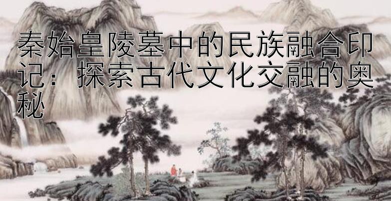 秦始皇陵墓中的民族融合印记：探索古代文化交融的奥秘