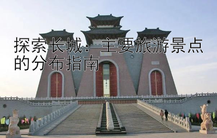 探索长城：主要旅游景点的分布指南