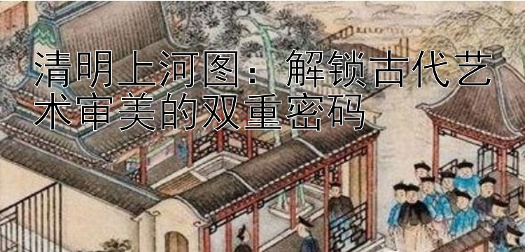 清明上河图：解锁古代艺术审美的双重密码