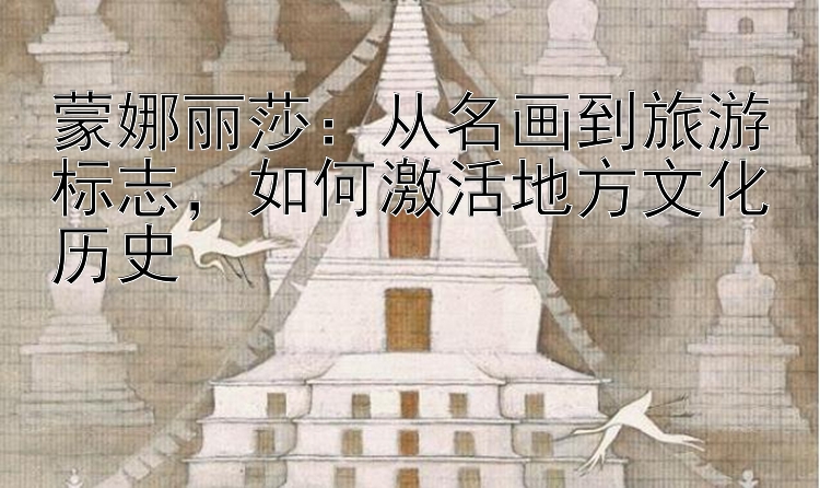 蒙娜丽莎：从名画到旅游标志，如何激活地方文化历史