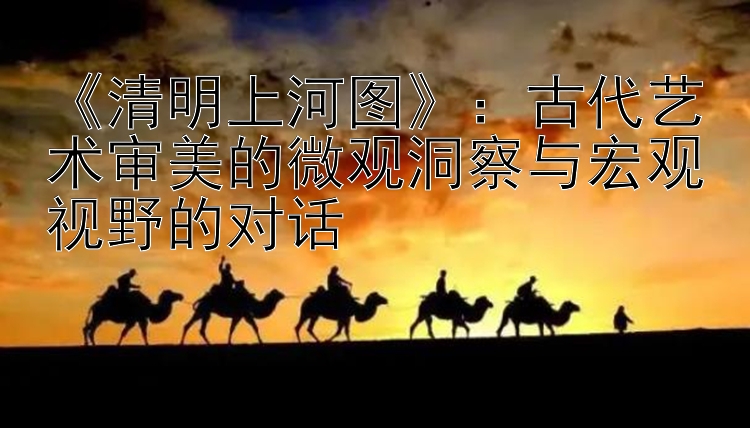 《清明上河图》：古代艺术审美的微观洞察与宏观视野的对话