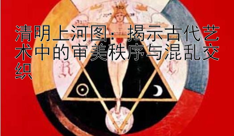 清明上河图：揭示古代艺术中的审美秩序与混乱交织