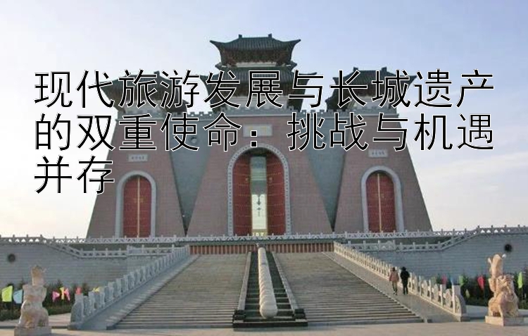 现代旅游发展与长城遗产的双重使命：挑战与机遇并存