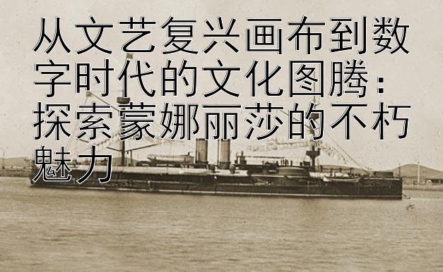 从文艺复兴画布到数字时代的文化图腾：探索蒙娜丽莎的不朽魅力