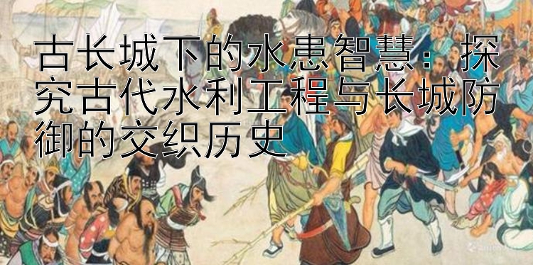 古长城下的水患智慧：探究古代水利工程与长城防御的交织历史