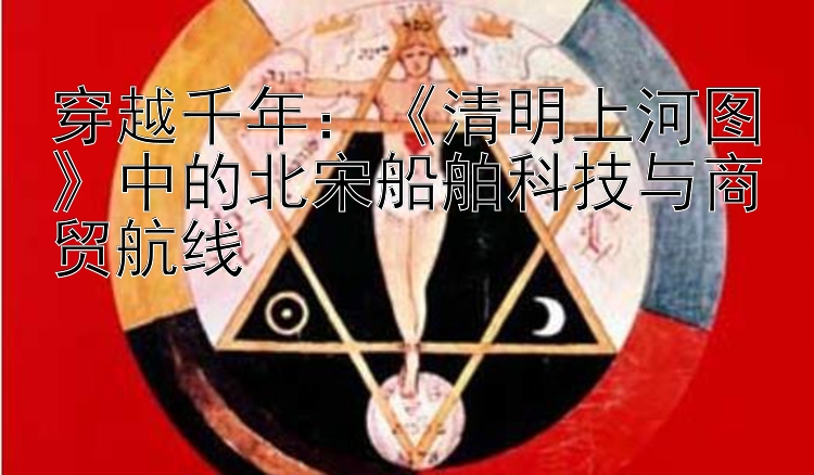 穿越千年：《清明上河图》中的北宋船舶科技与商贸航线