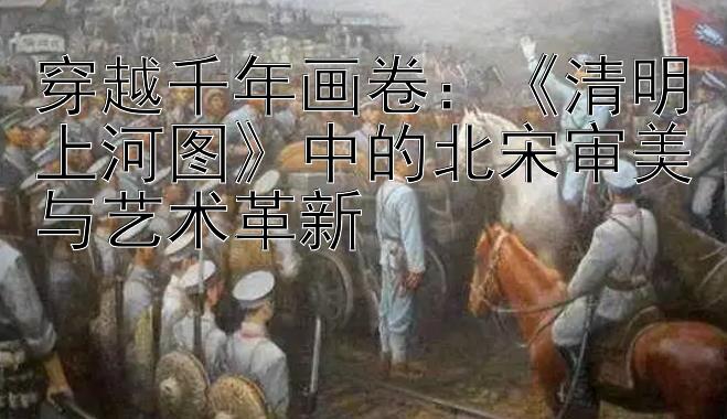 穿越千年画卷：《清明上河图》中的北宋审美与艺术革新