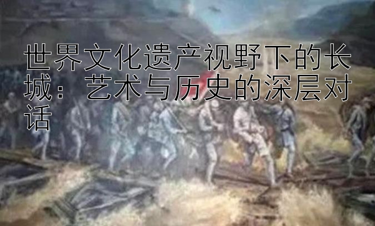 世界文化遗产视野下的长城：艺术与历史的深层对话