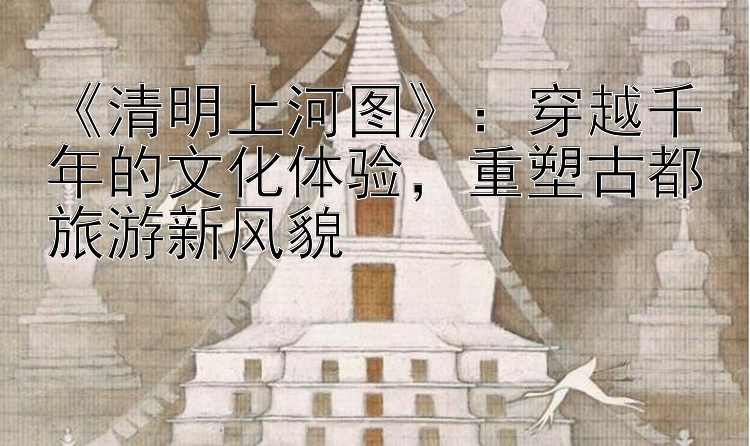 《清明上河图》：穿越千年的文化体验，重塑古都旅游新风貌