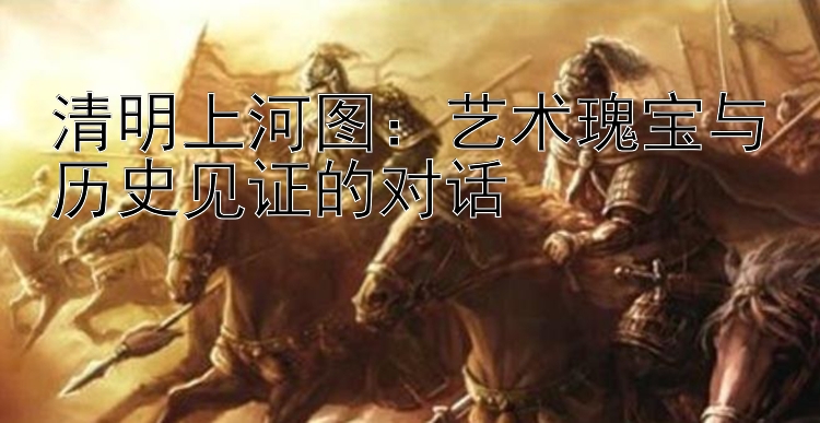 清明上河图：艺术瑰宝与历史见证的对话