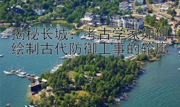 揭秘长城：考古学家如何绘制古代防御工事的轮廓