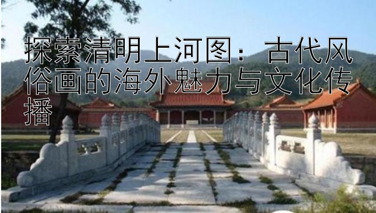 探索清明上河图：古代风俗画的海外魅力与文化传播