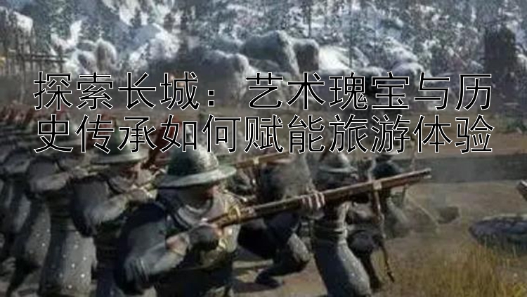 探索长城：艺术瑰宝与历史传承如何赋能旅游体验