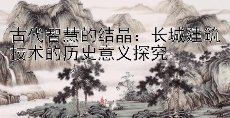 古代智慧的结晶：长城建筑技术的历史意义探究