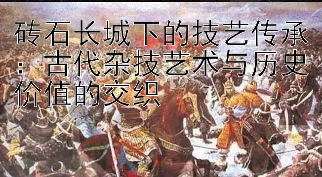 砖石长城下的技艺传承：古代杂技艺术与历史价值的交织