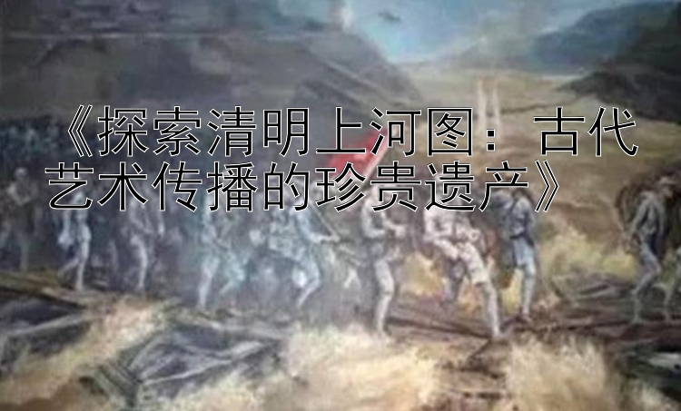 《探索清明上河图：古代艺术传播的珍贵遗产》