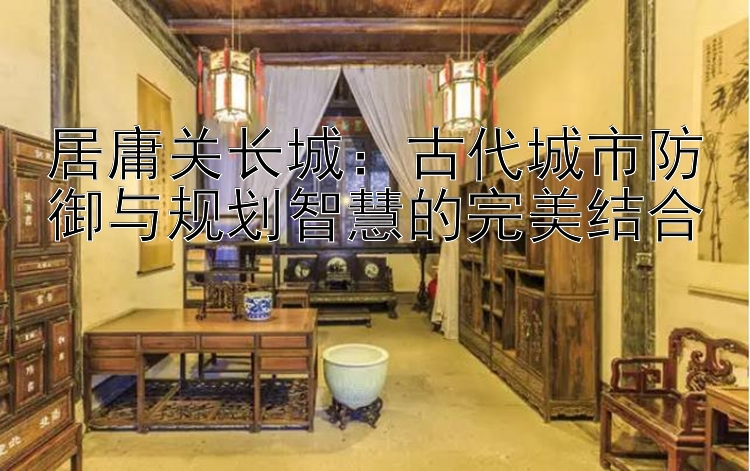 居庸关长城：古代城市防御与规划智慧的完美结合