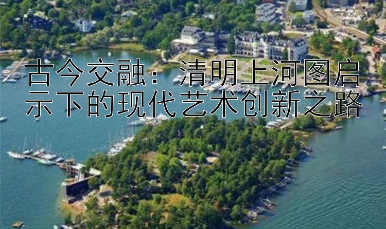 古今交融：清明上河图启示下的现代艺术创新之路