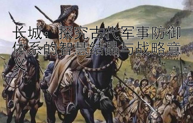 长城：探究古代军事乐发最高邀请码智慧结晶与战略意义