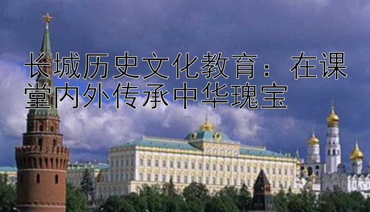 长城历史文化教育：在课堂内外传承中华瑰宝