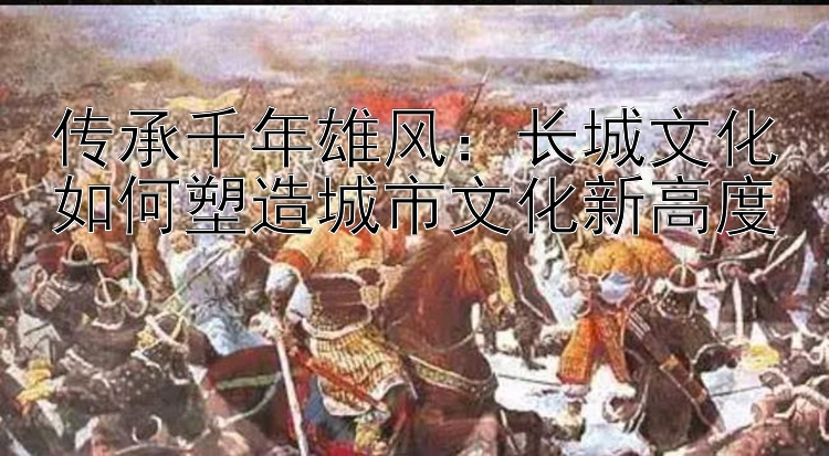 传承千年雄风：长城文化如何塑造城市文化新高度