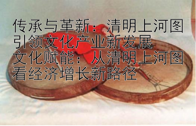 传承与革新：清明上河图引领文化产业新发展  
文化赋能：从清明上河图看经济增长新路径