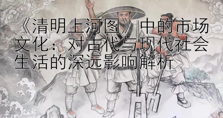 《清明上河图》中的市场文化：对古代与现代社会生活的深远影响解析