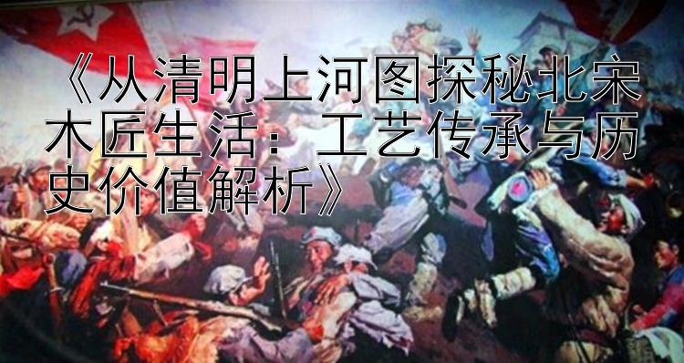 《从清明上河图探秘北宋木匠生活：工艺传承与历史价值解析》