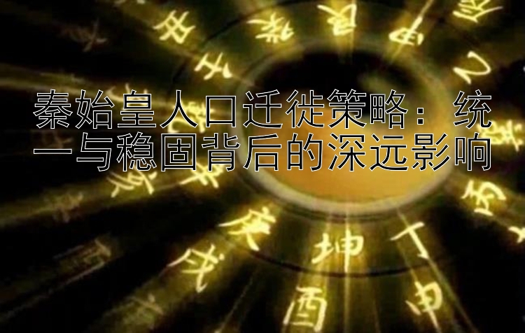 秦始皇人口迁徙策略：统一与稳固背后的深远影响