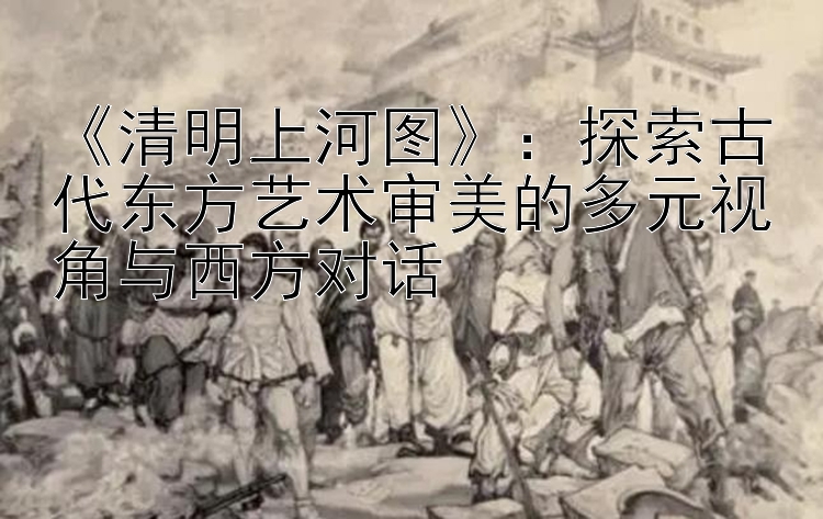 《清明上河图》：探索古代东方艺术审美的多元视角与西方对话